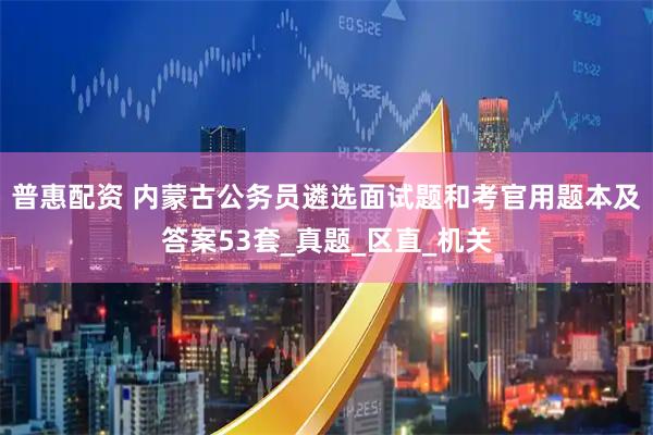 普惠配资 内蒙古公务员遴选面试题和考官用题本及答案53套_真题_区直_机关