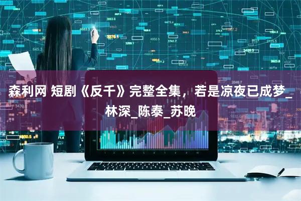 森利网 短剧《反千》完整全集，若是凉夜已成梦_林深_陈泰_苏晚