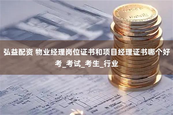 弘益配资 物业经理岗位证书和项目经理证书哪个好考_考试_考生_行业
