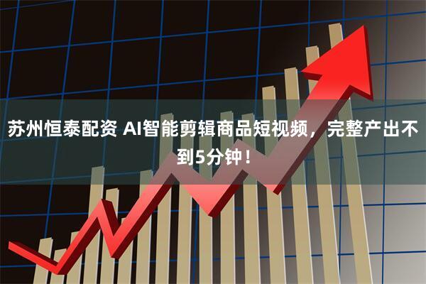 苏州恒泰配资 AI智能剪辑商品短视频，完整产出不到5分钟！
