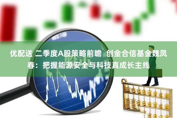优配送 二季度A股策略前瞻  创金合信基金魏凤春：把握能源安全与科技真成长主线