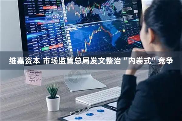 维嘉资本 市场监管总局发文整治“内卷式”竞争