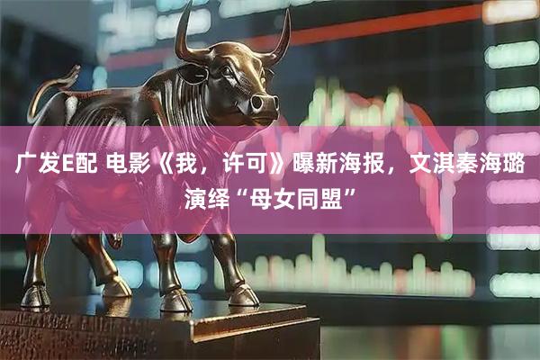 广发E配 电影《我，许可》曝新海报，文淇秦海璐演绎“母女同盟”