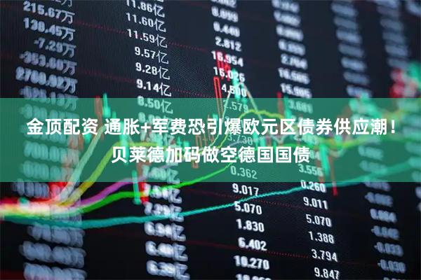 金顶配资 通胀+军费恐引爆欧元区债券供应潮！贝莱德加码做空德国国债