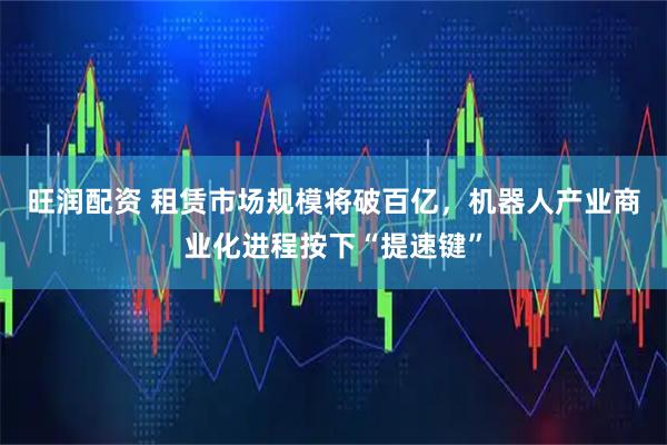 旺润配资 租赁市场规模将破百亿，机器人产业商业化进程按下“提速键”