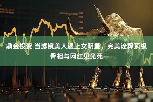 鼎金投资 当滤镜美人遇上女明星，完美诠释顶级骨相与网红见光死