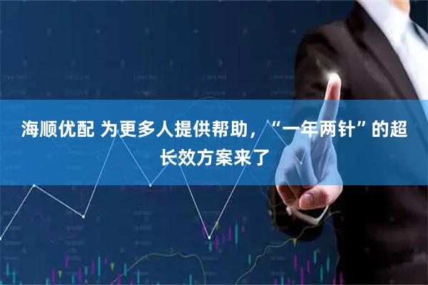 海顺优配 为更多人提供帮助，“一年两针”的超长效方案来了