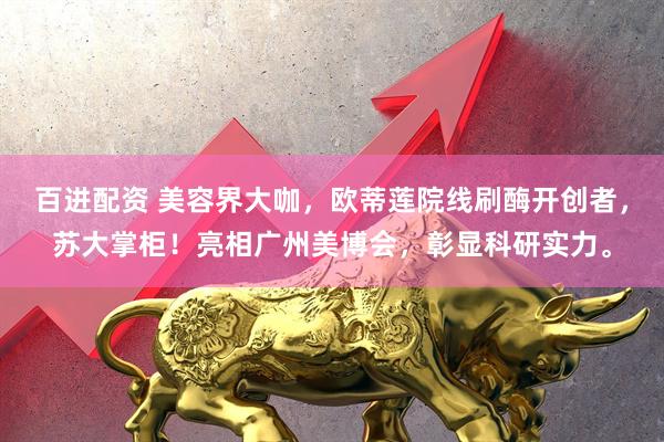 百进配资 美容界大咖，欧蒂莲院线刷酶开创者，苏大掌柜！亮相广州美博会，彰显科研实力。