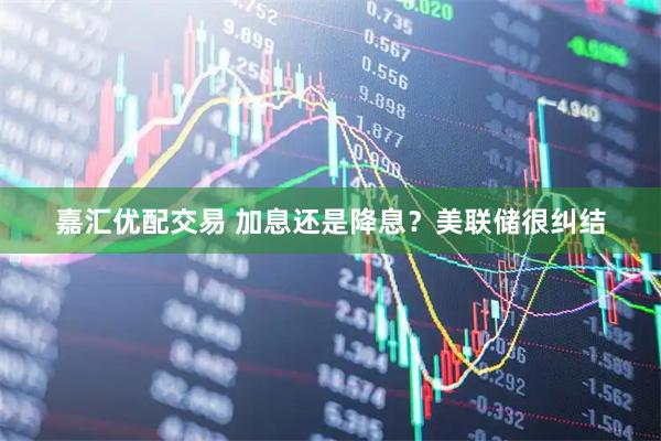 嘉汇优配交易 加息还是降息？美联储很纠结