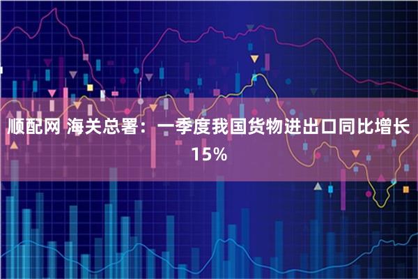 顺配网 海关总署：一季度我国货物进出口同比增长15%