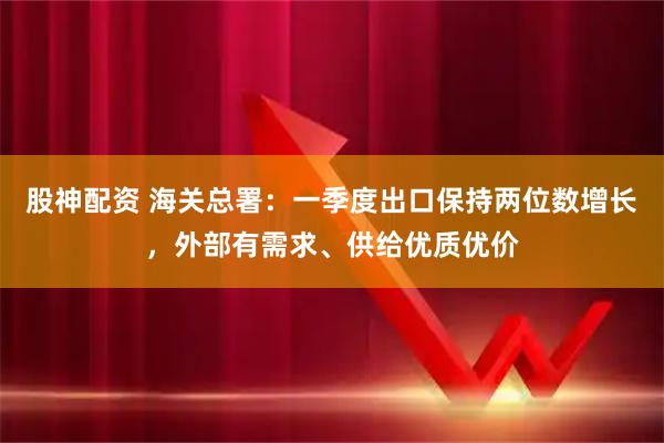 股神配资 海关总署：一季度出口保持两位数增长，外部有需求、供给优质优价